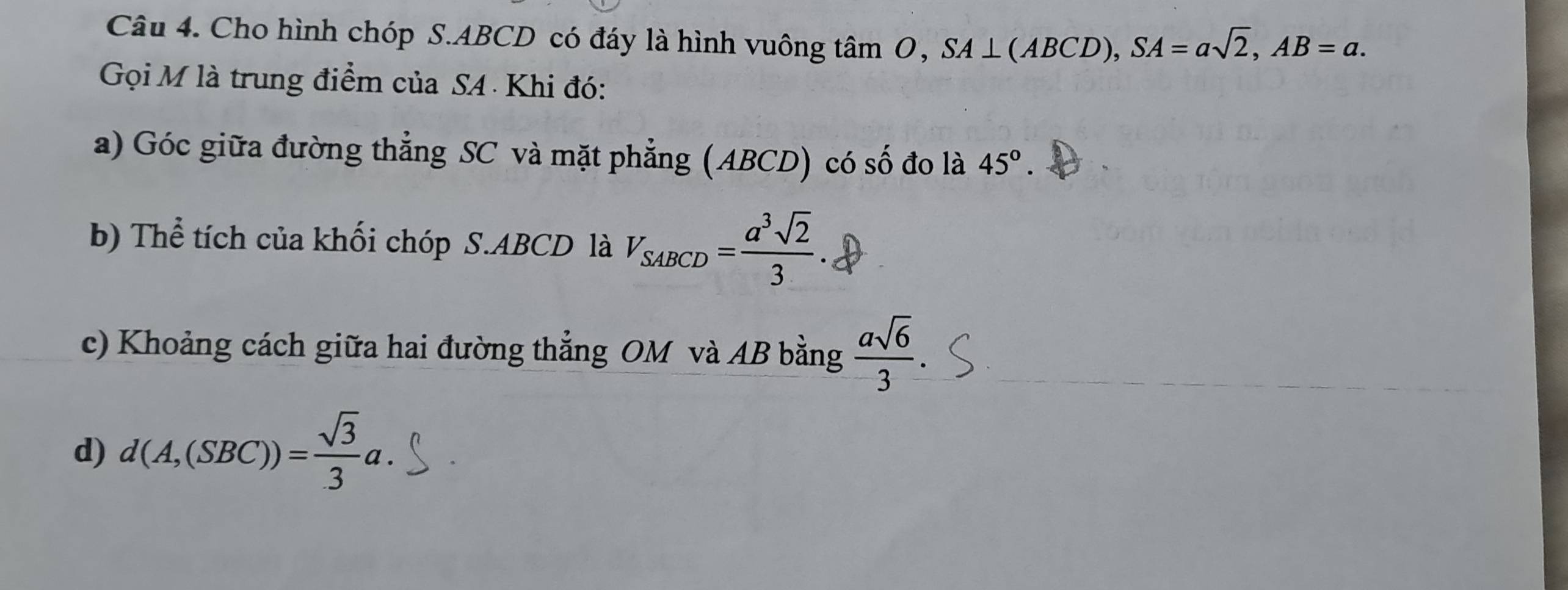 Cho hình chóp S. ABCD có đáy là hình vuông tâm 0, SA⊥ (ABCD), SA=asqrt(2), AB=a. 
Gọi M là trung điểm của SA Khi đó: 
a) Góc giữa đường thẳng SC và mặt phẳng (ABCD) có số đo là 45°. 
b) Thể tích của khối chóp S. ABCD là V_SABCD= a^3sqrt(2)/3 
c) Khoảng cách giữa hai đường thẳng OM và AB bằng  asqrt(6)/3 
d) d(A,(SBC))= sqrt(3)/3 a.