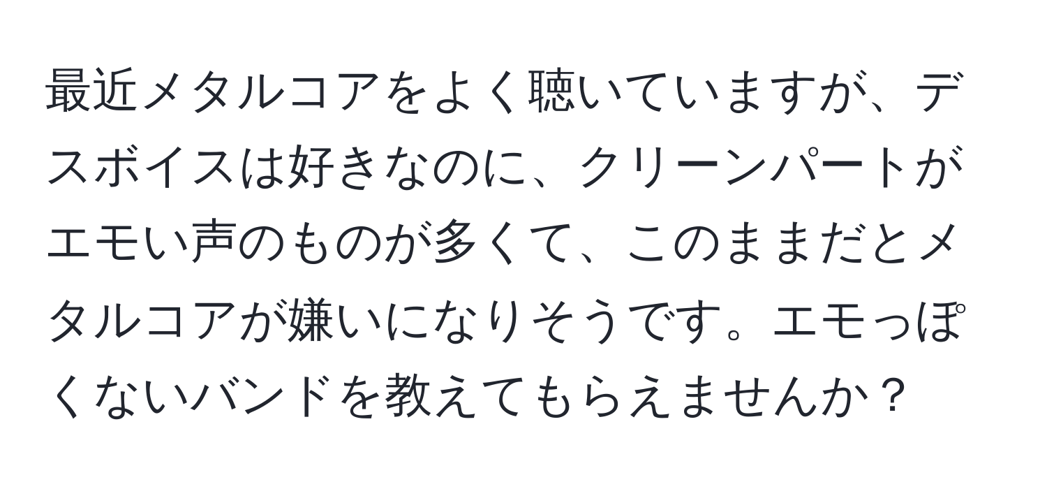 最近メタルコアをよく聴いていますが、デスボイスは好きなのに、クリーンパートがエモい声のものが多くて、このままだとメタルコアが嫌いになりそうです。エモっぽくないバンドを教えてもらえませんか？