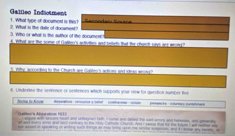 Galileo Indictment 
1. What type of document is this? Secondan Source 
2. What is the date of document? 
3. Who or what is the author of the document? 
4. What are the some of Galileo's activities and beliefs that the church says are wrong? 
5. Why, according to the Church are Galileo's actions and ideas wrong? 
6. Underline the sentence or sentences which supports your view for question number five 
Terms to Know Abjuration - renounce a bellief contravene - violate penances - voluntary punishment 
Galileo's Abjuration 1633 t abjure with sincere heart and unfelgned failh, I curse and detest the said errors and heresies, and generally 
all and every error and sect contrary to the Holy Catholic Church. And I swear that for the future I will netther say 
nor assert in spealking or writing such things as may bring upon me similar suspicion; and if I know any heretic, or