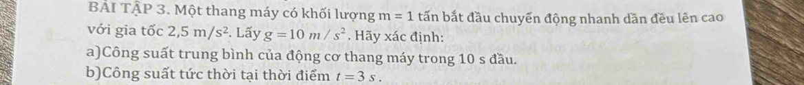 BẢI TậP 3. Một thang máy có khối lượng m=1 tấn bắt đầu chuyển động nhanh dần đều lên cao 
với gia tốc 2,5m/s^2. Lấy g=10m/s^2. Hãy xác định: 
a)Công suất trung bình của động cơ thang máy trong 10 s đầu. 
b)Công suất tức thời tại thời điểm t=3s.