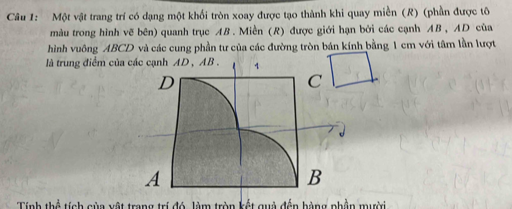 Một vật trang trí có dạng một khối tròn xoay được tạo thành khi quay miền (R) (phần được tô 
màu trong hình vẽ bên) quanh trục AB. Miền (R) được giới hạn bởi các cạnh AB , AD của 
hình vuông ABCD và các cung phần tư của các đường tròn bán kính bằng 1 cm với tâm lần lượt 
là trung điểm của 
Tính thể tích của vật trang trí đó, làm tròn kết quả đến hàng phần mười