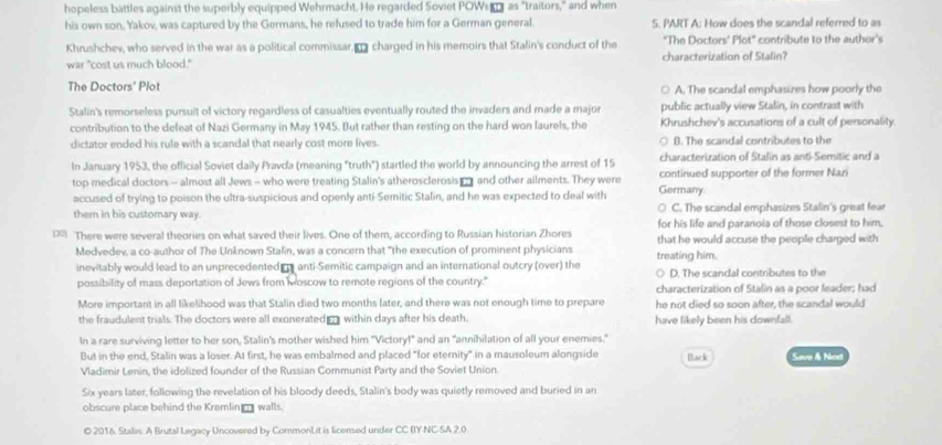 hopeless battles against the superbly equipped Wehrmacht. He regarded Soviet POWsa as "traitors," and when
his own son, Yakov, was captured by the Germans, he refused to trade him for a German general. 5. PART A: How does the scandal referred to as
Khrushchev, who served in the war as a political commissar,  charged in his memoirs that Stalin's conduct of the "The Doctors' Plot" contribute to the author's
war "cost us much blood." characterization of Stalin?
The Doctors' Plot A. The scandal emphasizes how poorly the
public actually view Stalin, in contrast with
Stalin's remorseless pursuit of victory regardless of casualties eventually routed the invaders and made a major Khrushchev's accusations of a cult of personality.
contribution to the defeat of Nazi Germany in May 1945. But rather than resting on the hard won laurels, the
dictator ended his rule with a scandal that nearly cost more lives. B. The scandal contributes to the
In January 1953, the official Soviet daily Pravda (meaning "truth") startled the world by announcing the arrest of 15 characterization of Stalin as anti-Semitic and a
top medical doctors - almost all Jews - who were treating Stalin's atherosclerosis  and other ailments. They were Germany. continued supporter of the former Nazi
accused of trying to poison the ultra-suspicious and openly anti-Semitic Stalin, and he was expected to deal with

them in his customary way. C. The scandal emphasizes Stalin's great fear
for his life and paranoia of those closest to him,
18 There were several theories on what saved their lives. One of them, according to Russian historian Zhores that he would accuse the people charged with
Medvedev, a co-author of The Unknown Stalin, was a concern that "the execution of prominent physicians treating him.
inevitably would lead to an unprecedented r anti-Semitic campaign and an international outcry (over) the ○ D. The scandal contributes to the
possibility of mass deportation of Jews from Moscow to remote regions of the country." characterization of Stalin as a poor leader; had
More important in all likelihood was that Stalin died two months later, and there was not enough time to prepare he not died so soon after, the scandal would
the fraudulent trials. The doctors were all exonerated r within days after his death. have likely been his downfall.
In a rare surviving letter to her son, Stalin's mother wished him "Victory! and an "annihilation of all your enemies."
But in the end, Stalin was a loser. At first, he was embalmed and placed "for eternity" in a mausoleum alongside Back
Vladimir Lenin, the idolized founder of the Russian Communist Party and the Soviet Union Save & Ned
Six years later, following the revelation of his bloody deeds, Stalin's body was quietly removed and buried in an
obscure place behind the Kremlin_ walls.
© 2016. Stalin. A Brutal Legacy Uncovered by CommonLit is licensed under CC BY-NC-5A 2,0.