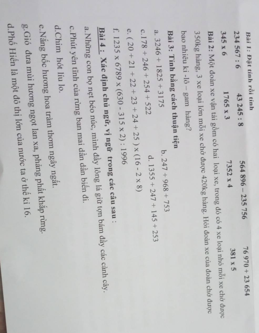 Đặt tính rồi tính
234567:6 43245:8
564896-2357 56 76970+23654
7352* 4
381* 5
345* 6
1765* 3
Bài 2: Một đoàn xe vận tải gồm có hai loại xe, trong đó có 4 xe loại nhỏ mỗi xe chở được
350kg hàng, 3 xe loại lớn mỗi xe chở được 420kg hàng. Hỏi đoàn xe của đoàn chở được 
bao nhiêu ki -lô - gam hàng? 
Bài 3: Tính bằng cách thuận tiện 
a. 3246+1825+3175
b. 247+968+753
d. 1355+247+145+253
c. 178+246+254+522
e. (20+21+22+23+24+25)* (16-2* 8)
f. 1235* 6789* (630-315* 2):1996
Bài 4 : Xác định chủ ngữ, vị ngữ trong các câu sau : 
a.Những con bọ nẹt béo núc, mình đầy lông lá giữ tợn bám đầy các cành cây. 
c.Phút yên tĩnh của rừng ban mai dần dần biến đi. 
d.Chim hót líu lo. 
e.Nắng bốc hương hoa tràm thơm ngây ngất. 
g.Gió đưa mùi hương ngọt lan xa, phảng phất khắp rừng. 
d.Phố Hiến là một đô thị lớn của nước ta ở thế kỉ 16.