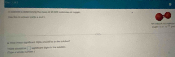 Flaci 1 of b 
A acientat is detennasing the muss of 48,000 molecides of oxygen. 
Lian this 6o aiseaie parts a and b 
e qana of cne roció 
o -3.3* 10^(-13) 7 
4. tow many signficant digits whould be in the solution? 
There should po □ isignificant idigits in the solution. 
(Tyge a whole number )