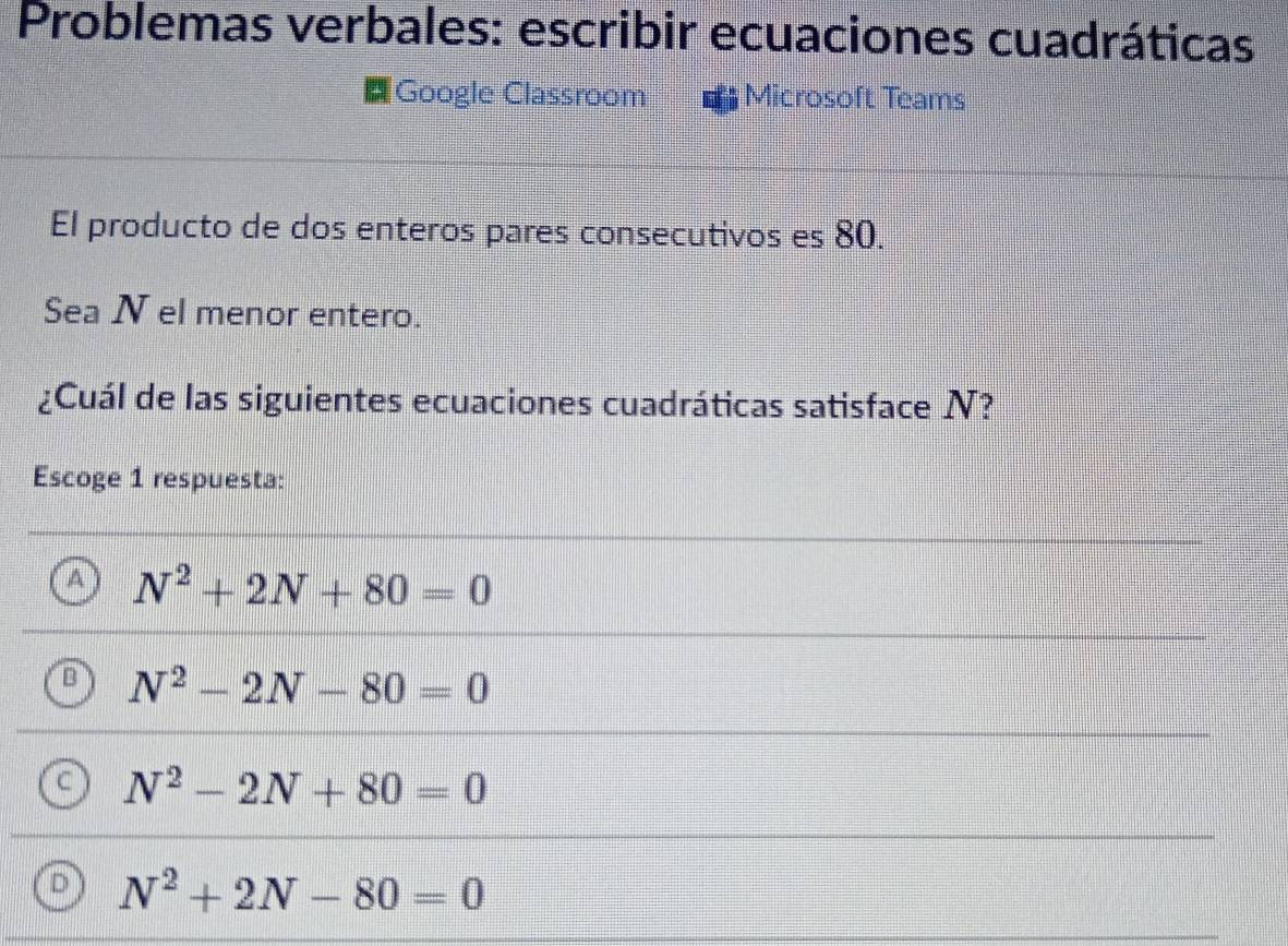 Problemas verbales: escribir ecuaciones cuadráticas
Google Classroom Microsoft Teams
El producto de dos enteros pares consecutivos es 80.
Sea N el menor entero.
¿Cuál de las siguientes ecuaciones cuadráticas satisface N?
Escoge 1 respuesta:
A N^2+2N+80=0
[ N^2-2N-80=0
C N^2-2N+80=0
D N^2+2N-80=0