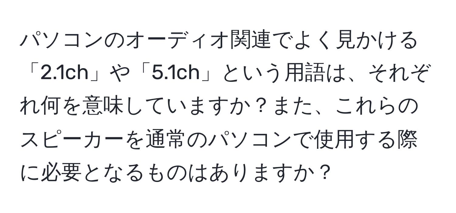 パソコンのオーディオ関連でよく見かける「2.1ch」や「5.1ch」という用語は、それぞれ何を意味していますか？また、これらのスピーカーを通常のパソコンで使用する際に必要となるものはありますか？