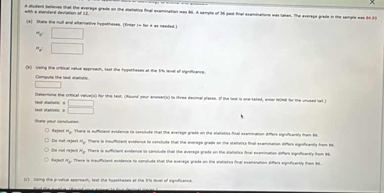 with a standard devlation of 12. A student believes that the average grade on the statistics final examination was 86. A sample of 36 past final examinations was taken. The average grade in the sample was 84.93
(a) State the null and alternative hypotheses. (Enter I= for ≠ as needed.)
H_0= □
H_a^2 □ 
(b) Using the critical value approach, test the hypotheses at the 5% level of significance.
Compute the test statistic.
□ 
Determine the critical value(s) for this test. (Round your answer(s) to three decimal places. If the test is one-tailed, enter NONE for the unused tail.)
test statistic ≤ □
test statistic ≥ □
State your conclusion.
Reject H_0 There is sufficient evidence to conclude that the average grade on the statistics final examination differs significantly from 86.
Do not reject H_0° There is insufficient evidence to conclude that the average grade on the statistics final examination differs significantly from 86.
Do not reject H_0^- There is sufficient evidence to conclude that the average grade on the statistics final examination differs significantly from 86.
Reject H_0° There is insufficient evidence to conclude that the average grade on the statistics final examination differs significantly from 86.
(c) Using the p -value approach, test the hypotheses at the 5% level of significance.