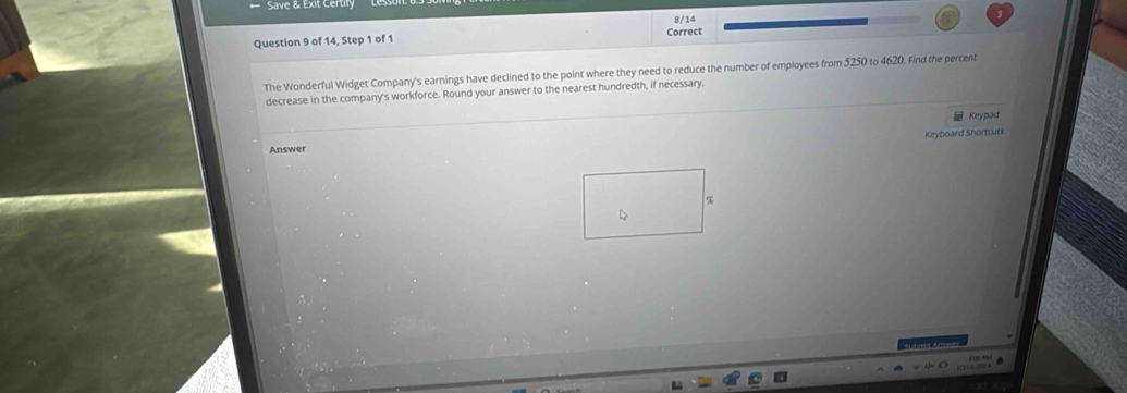 Save & Exit Certiy 
8/14 
Question 9 of 14, Step 1 of 1 Correct 
The Wonderful Widget Company's earnings have declined to the point where they need to reduce the number of employees from 5250 to 4620. Find the percent 
decrease in the company's workforce. Round your answer to the nearest hundredth, if necessary. 
Keypad 
Keyboard Shortcuts 
Answer