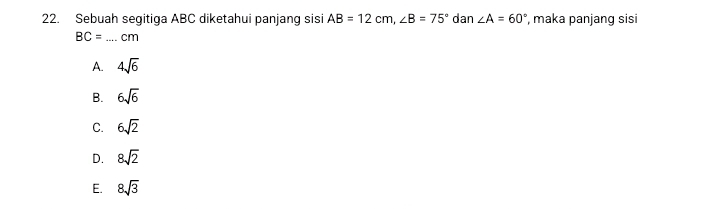 Sebuah segitiga ABC diketahui panjang sisi AB=12cm, ∠ B=75° dan ∠ A=60° , maka panjang sisi
BC= _ cm
A. 4sqrt(6)
B. 6sqrt(6)
C. 6sqrt(2)
D. 8sqrt(2)
E. 8sqrt(3)