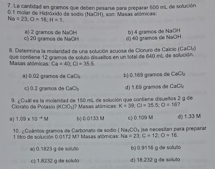 La cantidad en gramos que deben pesarse para preparar 500 mL de solución
0.1 molar de Hidróxido de sodio (NaOH), son: Masas atómicas:
Na=23; O=16; H=1.
a) 2 gramos de NaOH
c) 20 gramos de NaOH d) 40 gramos de NaOH b) 4 gramos de NaOH
8. Determina la molaridad de una solución acuosa de Cloruro de Calcio (CaCl₂)
que contiene 12 gramos de soluto disueltos en un total de 640 mL de solución.
Masas atómicas: Ca=40; Cl=35.5.
a) 0.02 gramos de CaCl_2 b) 0.169 gramos de CaCl_2
c) 0.2 gramos de CaCl_2 d) 1.69 gramos de CaCl_2
9. ¿Cuál es la molaridad de 150 mL de solución que contiene disueltos 2 g de
Clorato de Potasio (KClO_3) ? Masas atómicas: K=39; CI=35.5; O=16
a) 1.09* 10^(-4)M b) 0.0133 M c) 0.109 M d) 1.33 M
10. ¿Cuántos gramos de Carbonato de sodio (Na_2CO_3) se necesitan para preparar
1 litro de solución 0.0172 M? Masas atómicas: Na=23; C=12; O=16.
a) 0.1823 g de soluto b) 0.9116 g de soluta
c) 1.8232 g de soluto d) 18.232 g de soluto