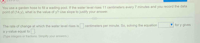 You use a garden hose to fill a wading pool. If the water level rises 11 centimeters every 7 minutes and you record the data 
point of (14,y) , what is the value of y? Use slope to justify your answer. 
The rate of change at which the water level rises is □ centimeters per minute. So, solving the equation for y gives . 
a y -value equal to □. 
(Type integers or fractions. Simplify your answers.)