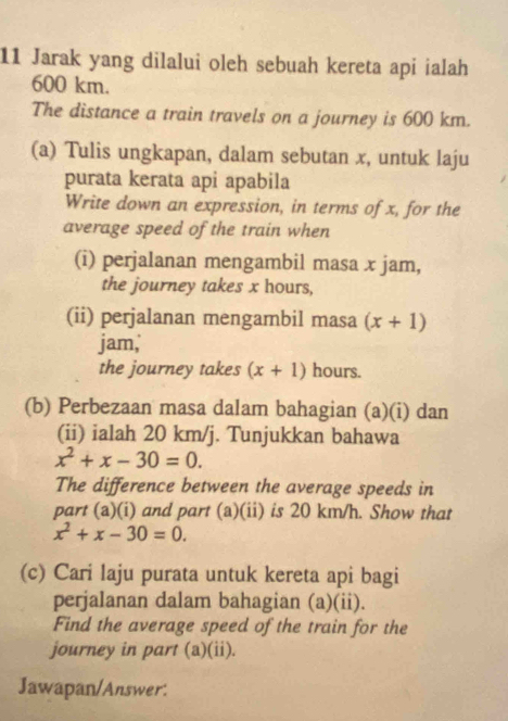 Jarak yang dilalui oleh sebuah kereta api ialah
600 km. 
The distance a train travels on a journey is 600 km. 
(a) Tulis ungkapan, dalam sebutan x, untuk laju 
purata kerata api apabila 
Write down an expression, in terms of x, for the 
average speed of the train when 
(i) perjalanan mengambil masa x jam, 
the journey takes x hours, 
(ii) perjalanan mengambil masa (x+1)
jam, 
the journey takes (x+1) hours. 
(b) Perbezaan masa dalam bahagian (a)(i) dan 
(ii) ialah 20 km/j. Tunjukkan bahawa
x^2+x-30=0. 
The difference between the average speeds in 
part (a)(i) and part (a)(ii) is 20 km/h. Show that
x^2+x-30=0. 
(c) Cari laju purata untuk kereta api bagi 
perjalanan dalam bahagian (a)(ii). 
Find the average speed of the train for the 
journey in part (a)(ii). 
Jawapan/Answer: