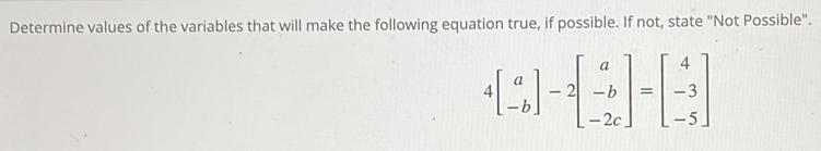 Determine values of the variables that will make the following equation true, if possible. If not, state "Not Possible".
4beginbmatrix a -bendbmatrix -2beginbmatrix a -b -2cendbmatrix =beginbmatrix 4 -3 -5endbmatrix