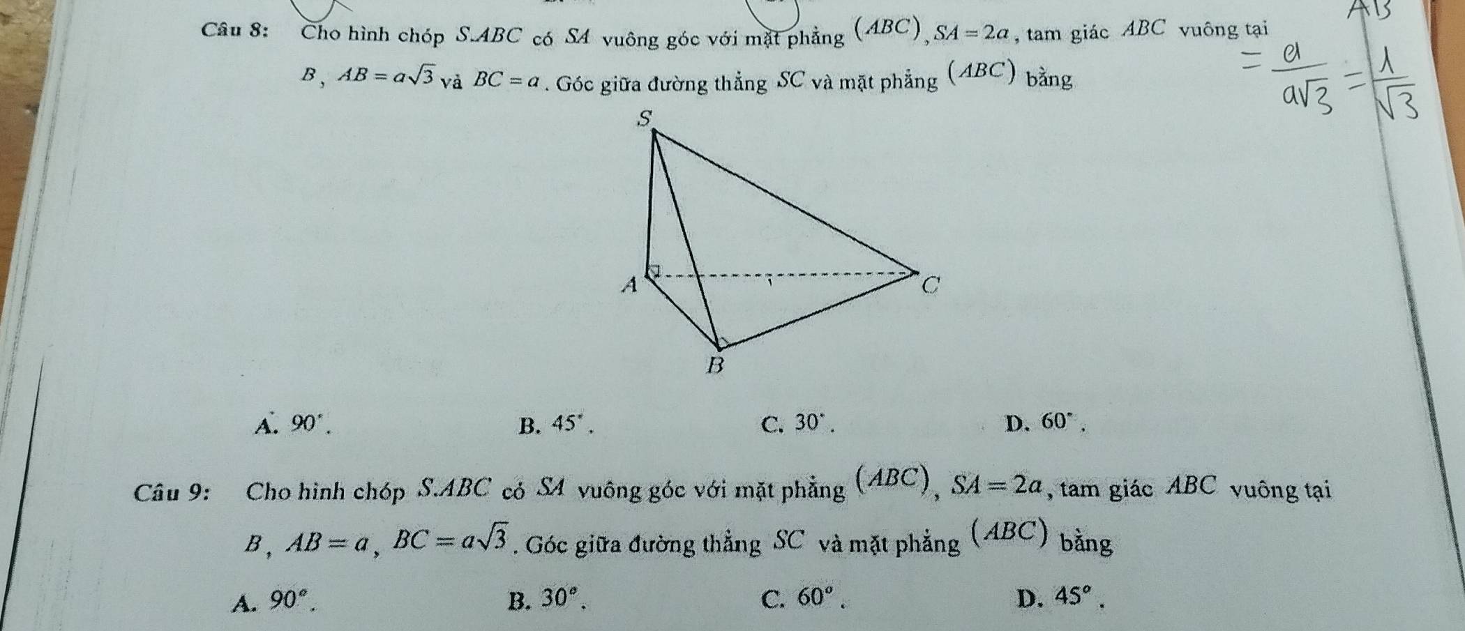 Cho hình chóp S. ABC có S4 vuông góc với mặt phẳng (ABC), SA=2a , tam giác ABC vuông tại
B , AB=asqrt(3)vaBC=a. Góc giữa đường thẳng SC và mặt phẳng (ABC) bằng
A. 90°. B. 45°. C. 30°. D. 60°. 
Câu 9: Cho hình chóp S. ABC có SA vuông góc với mặt phẳng (ABC), SA=2a , tam giác ABC vuông tại
B, AB=a, BC=asqrt(3). Góc giữa đường thẳng SC và mặt phẳng (ABC) bằng
A. 90°. B. 30°. C. 60°. D. 45°.