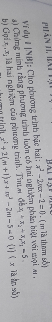 Phần hI. bàt t ạ Bai Tạp 
Ví dụ 1 [NB]: Cho phương trình bậc hai: x^2-2mx-2=0. ( m là tham số) 
a) Chứng minh rằng phương trình luôn có hai nghiệm phân biệt với mọi m. 
b) Gọi x_1, x_2 là hai nghiệm của phương trình. Tìm m đề x_1+x_2+x_1x_2=5. 
ơng trình x^2+2(m+1)x+m^2-2m-5=0 (1) ( x là ần số)