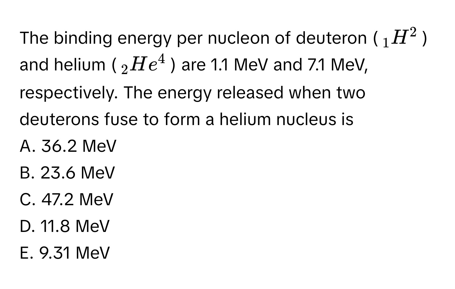 The binding energy per nucleon of deuteron ($_1H^2$) and helium ($_2He^4$) are 1.1 MeV and 7.1 MeV, respectively. The energy released when two deuterons fuse to form a helium nucleus is

A. 36.2 MeV
B. 23.6 MeV
C. 47.2 MeV
D. 11.8 MeV
E. 9.31 MeV