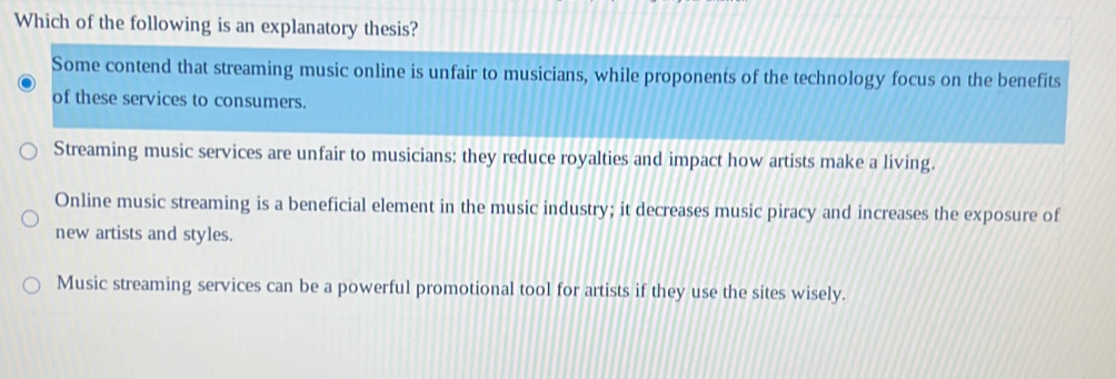 Which of the following is an explanatory thesis?
Some contend that streaming music online is unfair to musicians, while proponents of the technology focus on the benefits
of these services to consumers.
Streaming music services are unfair to musicians: they reduce royalties and impact how artists make a living.
Online music streaming is a beneficial element in the music industry; it decreases music piracy and increases the exposure of
new artists and styles.
Music streaming services can be a powerful promotional tool for artists if they use the sites wisely.