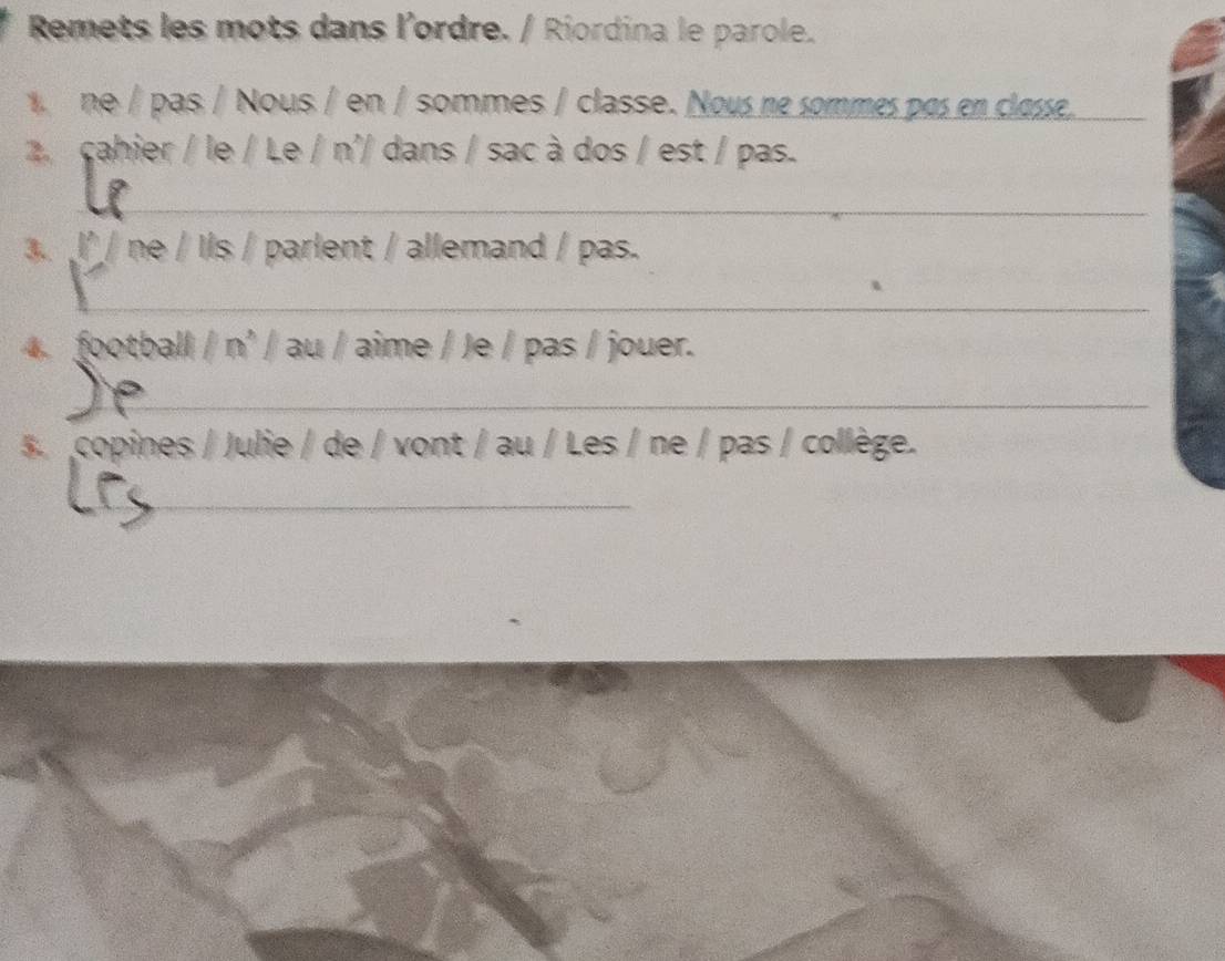 Remets les mots dans l'ordre. / Riordina le parole. 
ne / pas / Nous / en / sommes / classe. Nous ne sommes pas en classe._ 
2. cahier / le / Le / n'/ dans / sac à dos / est / pas. 
_ 
3. l²/ ne / Ils / parlent / allemand / pas. 
_ 
4. football / n' / au / aime / Je / pas / jouer. 
_ 
5. copines / Julie / de / vont / au / Les / ne / pas / collège. 
_