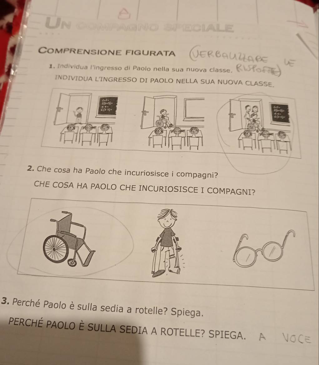 Un 
LE 
Comprensione figurata 
1. Individua l'ingresso di Paolo nella sua nuova classe. 
INDIVIDUA LINGRESSO DI PAOLO NELLA SUA NUOVA CLASSE. 
2. Che cosa ha Paolo che incuriosisce i compagni? 
CHE COSA HA PAOLO CHE INCURIOSISCE I COMPAGNI? 
3. Perché Paolo è sulla sedia a rotelle? Spiega. 
PERCHÉ PAOLO È SULLA SEDIA A ROTELLE? SPIEGA.