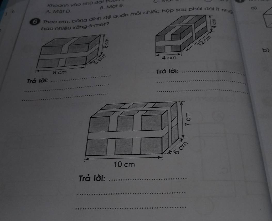 Khoanh vào chữ đặt trưi
C M
B. Mặt B.
A. Mặt D.
T Theo em, băng đĩnh để quấn mỗi hiếc hộp sau phải dài ít nhấ
bao nhiêu xăng-ti-mét?
b)
_
Trả lời:_
_
Trả lời:
_
_
_
Trả lời:_
_
_