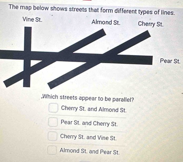 The map below shows streets that form different types of lines.
Vine St. 
.
.Which streets appear to be parallel?
Cherry St. and Almond St.
Pear St. and Cherry St.
Cherry St. and Vine St.
Almond St. and Pear St.