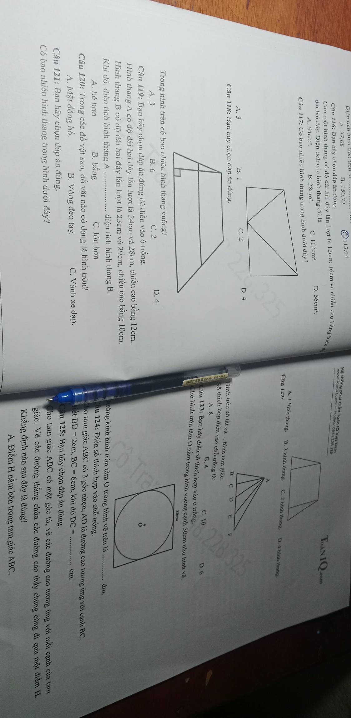 Diện tích hình tron trên là
B. 150,72 113,04
Hê, thêng nhát triên Toàn 19,Xết Nam     
Câu 116: Bạn hãy chọn đáp án đúng
Cho một hình thang có độ dài hai đáy lần lượt là 12cm; 16cm và chiều cao bằng hiệu c
dài hai đáy. Diện tích của hình thang đó là D. 56cm².
A. 64cm². B. 28cm². C. 112cm².
Câu 117: Có bao nhiêu hình thang trong hình dưới đây?
A. 1 hinh thang. B. 3 hinh thang. C. 2 hinh thang. D. 4 hinh thang.
Câu 122:
A. 3 B. 1
D. 4
Câu 118: Bạn hãy chọn đáp án đúng. 
Hình trên có tất cả ... hình tam giác.
Số thích hợp điển vào chỗ trống là:
A. 8 B. 4
C. 10 D. 6
Câu 123: Bạn hãy điền số thích hợp vào ô trống.
Cho hình tròn tâm O nằm trong hình vuông cạnh 50cm như hình vẽ.
Trong hình trên có bao nhiêu hình thang vuông?
A. 3 B. 6 C. 2
D. 4
Câu 119: Bạn hãy chọn đáp án đúng đề điền vào ô trống. 
Hình thang A có độ dài hai đáy lần lượt là 24cm và 28cm, chiều cao bằng 12cm.
Hình thang B có độ dài hai đáy lần lượt là 23cm và 29cm, chiều cao bằng 10cm.
Khi đó, diện tích hình thang A _diện tích hình thang B. kòng kính hình tròn tâm O trong hình vẽ trên là_ dm.
A. bé hơn B. bằng C. lớn hơn  du 124: Điền số thích hợp vào chỗ trống.
Câu 120: Trong các đồ vật sau, đồ vật nào có dạng là hình tròn? do tam giác ABC có 3 góc nhọn, AD là đường cao tương ứng với cạnh BC.
A. Mặt đồng hồ. B. Vòng đeo tay. C. Vành xe đạp. et BD=2cm,BC=6c cm, khi đó DC= cm.
Câu 121: Bạn hãy chọn đáp án đúng.
du 125: Bạn hãy chọn đáp án đúng.
Có bao nhiêu hình thang trong hình dưới đây?
Nho tam giác ABC có một góc tù, vẽ các đường cao tương ứng với mỗi cạnh của tam
giác. Vẽ các đường thằng chứa các đường cao thấy chúng cùng đi qua một điểm H.
Khăng định nào sau đây là đúng?
A. Điểm H nằm bên trong tam giác ABC.