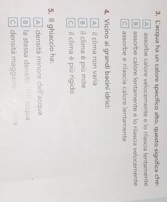 L'acqua ha un calore specifico alto, questo significa che:
A assorbe calore velocemente e lo rilascia lentamente
B assorbe calore lentamente e lo rilascia velocemente
C assorbe e rilascia calore lentamente
4. Vicino ai grandi bacini idrici:
A il clima non varia
B il clima è più mite
C il clima è più rigido
5. Il ghiaccio ha:
A densità minore dell'acqua
Be la stessa densità dalliacqua
C densità maggiore stail ar gua