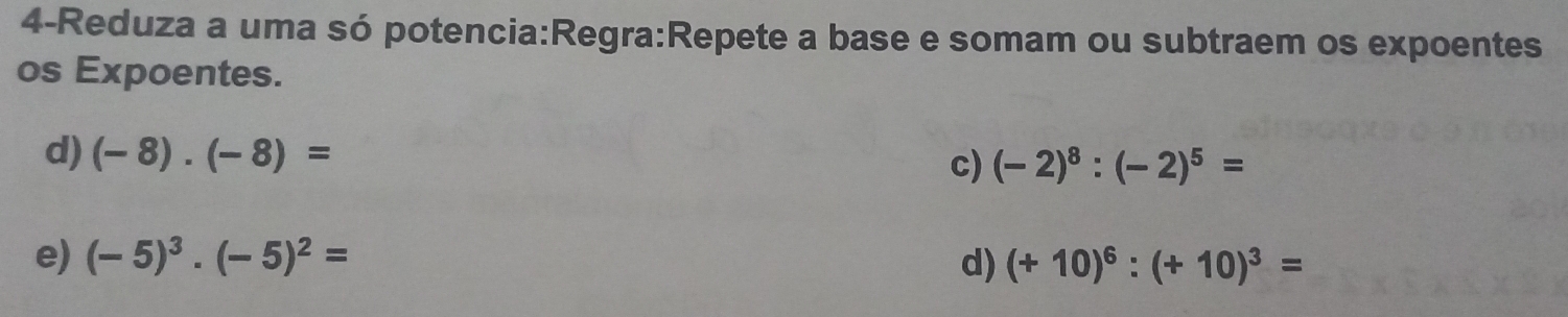 4-Reduza a uma só potencia:Regra:Repete a base e somam ou subtraem os expoentes 
os Expoentes. 
d) (-8)· (-8)= (-2)^8:(-2)^5=
c) 
e) (-5)^3· (-5)^2= d) (+10)^6:(+10)^3=