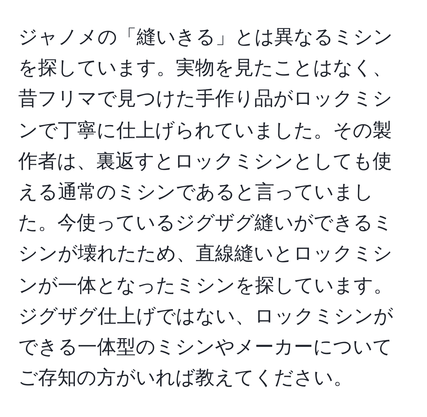 ジャノメの「縫いきる」とは異なるミシンを探しています。実物を見たことはなく、昔フリマで見つけた手作り品がロックミシンで丁寧に仕上げられていました。その製作者は、裏返すとロックミシンとしても使える通常のミシンであると言っていました。今使っているジグザグ縫いができるミシンが壊れたため、直線縫いとロックミシンが一体となったミシンを探しています。ジグザグ仕上げではない、ロックミシンができる一体型のミシンやメーカーについてご存知の方がいれば教えてください。