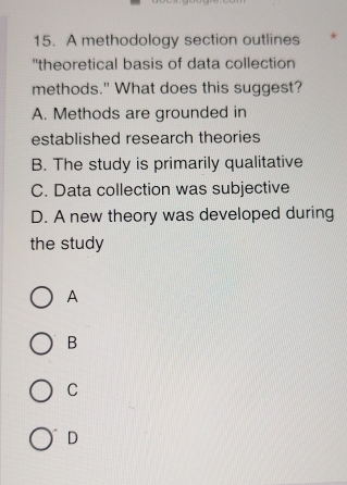 A methodology section outlines *
"theoretical basis of data collection
methods." What does this suggest?
A. Methods are grounded in
established research theories
B. The study is primarily qualitative
C. Data collection was subjective
D. A new theory was developed during
the study
A
B
C
D