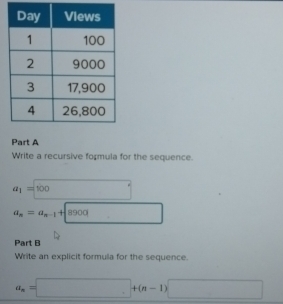 Write a recursive formula for the sequence.
a_1=100
a_n=a_n-1+8900
Part B 
Write an explicit formula for the sequence.
a_n=□ +(n-1)□