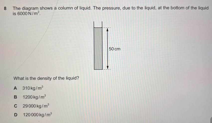 The diagram shows a column of liquid. The pressure, due to the liquid, at the bottom of the liquid
is 6000N/m^2.
50 cm
What is the density of the liquid?
A 310kg/m^3
B 1200kg/m^3
C 29000kg/m^3
D 120000kg/m^3