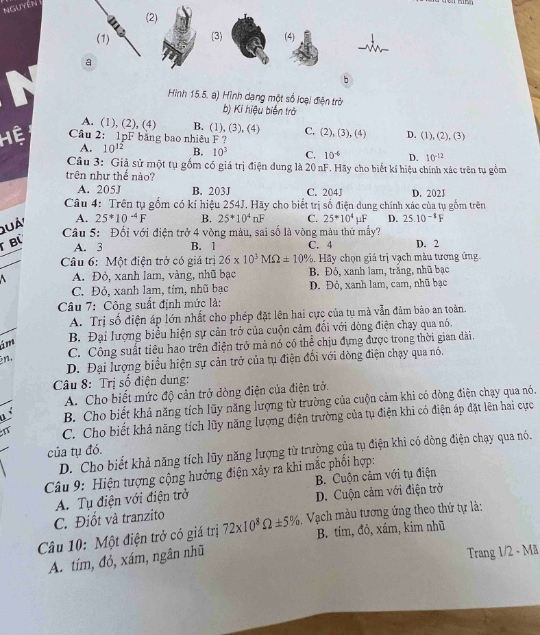 NGUYEN 
(2)
(1) (3) (4)
a
b
Hình 15.5. a) Hình dạng một số loại điện trở
b) Kí hiệu biến trở
A. (1), (2), (4) B. (1), (3), (4) C. (2), (3), (4) D. (1), (2),(3)
Hệ  Câu 2: 1pF bằng bao nhiêu F ?
A. 10^(12) B. 10^3 C. 10^(-6) D. 10^(-12)
Câu 3: Giả sử một tụ gốm có giá trị điện dung là 20nF. Hãy cho biết kí hiệu chính xác trên tụ gồm
trên như thế nào?
A. 205J B. 203J C. 204J D. 202J
Câu 4: Trên tụ gốm có kí hiệu 254J. Hãy cho biết trị số điện dung chính xác của tụ gốm trên
Quá'
A. 25^*10^(-4)F B. 25^*10^4nF C. 25^*10^4mu F D. 25.10^(-8)F
T Bỳ
Câu 5: Đối với điện trở 4 vòng màu, sai số là vòng màu thứ mấy?
A. 3 B. 1 C. 4 D. 2
Câu 6: Một điện trở có giá trị 26* 10^3MOmega ± 10%. Hãy chọn giá trị vạch màu tương ứng.
A. Đỏ, xanh lam, vàng, nhũ bạc B. Đỏ, xanh lam, trắng, nhũ bạc
C. Đỏ, xanh lam, tím, nhũ bạc D. Đỏ, xanh lam, cam, nhũ bạc
Câu 7: Công suất định mức là:
A. Trị số điện áp lớn nhất cho phép đặt lên hai cực của tụ mà vẫn đảm bảo an toàn.
ám B. Đại lượng biểu hiện sự cản trở của cuộn cảm đối với dòng điện chạy qua nó.
n, C. Công suất tiêu hao trên điện trở mà nó có thể chịu đựng được trong thời gian dài.
D. Đại lượng biểu hiện sự cản trở của tụ điện đối với dòng điện chạy qua nó.
Câu 8: Trị số điện dung:
A. Cho biết mức độ cản trở dòng điện của điện trở.
B. Cho biết khả năng tích lũy năng lượng từ trường của cuộn cảm khi có dòng điện chạy qua nó.
I C. Cho biết khả năng tích lũy năng lượng điện trường của tụ điện khi có điện áp đặt lên hai cực
của tụ đó.
D. Cho biết khả năng tích lũy năng lượng từ trường của tụ điện khi có dòng điện chạy qua nó.
Câu 9: Hiện tượng cộng hưởng điện xảy ra khi mắc phối hợp:
B. Cuộn cảm với tụ điện
A. Tụ điện với điện trở
D. Cuộn cảm với điện trở
C. Điốt và tranzito
Câu 10: Một điện trở có giá trị 72* 10^8Omega ± 5% , Vạch màu tương ứng theo thứ tự là:
B. tím, đỏ, xám, kim nhũ
A. tím, đỏ, xám, ngân nhũ
Trang 1/2 - Mã