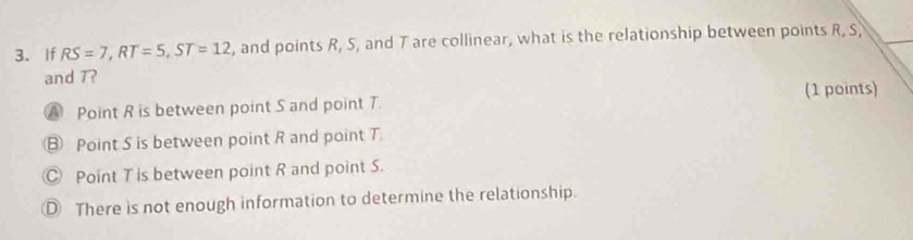 If RS=7, RT=5, ST=12 , and points R, 5, and T are collinear, what is the relationship between points R, S
and 7?
A Point R is between point S and point T. (1 points)
⑧ Point S is between point R and point T.
Point T is between point R and point S.
D There is not enough information to determine the relationship.