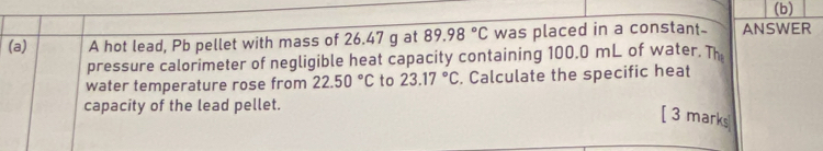 A hot lead, Pb pellet with mass of 26.47 g at 89.98°C was placed in a constant- ANSWER 
pressure calorimeter of negligible heat capacity containing 100.0 mL of water. Th 
water temperature rose from 22.50°C to 23.17°C. Calculate the specific heat 
capacity of the lead pellet. 
[ 3 marks