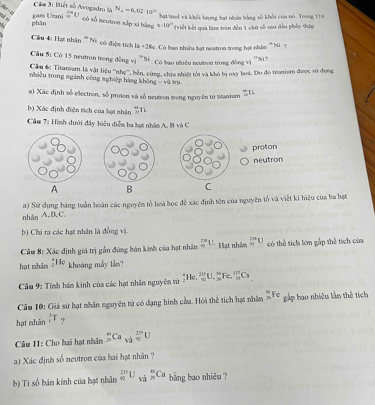 Biết số Avogadro là N_A=6,02· 10^(23)
thơ - c
nà vị
hạt/mol và khối lượng hạt nhân bằng số khối của nó. Trong 119
gam Urani _(92)^(238)U có số neutron xấp xỉ bằng
hi phân x· 10^(25) (viết kết quả làm tròn đến 1 chữ số sau dấu phầy thập
2  Câu 4: Hạt nhân^(60)N i có điện tích 1a+28e c. Có bao nhiêu hạt neutron trong hạt nhân *Ni ?
Câu 5: Có 15 neutron trong đồng vị ^29Si. Có bao nhiêu neutron trong đồng vị ^32Si ?
Câu 6: Titanium là vật liệu “nhẹ”, bền, cứng, chịu nhiệt tốt và khó bị oxy hoá. Do đó titanium được sử dụng
nhiều trong ngành công nghiệp hàng không - vũ trụ.
a) Xác định số electron, số proton và số neutron trong nguyên từ titanium beginarrayr 48 22endarray Ti.
b) Xác định điện tích của hạt nhân _(22)^(48)Ti.
Câu 7: Hình dưới đây biểu diễn ba hạt nhân A, B và C
proton
neutron
A
B
C
a) Sử dụng bảng tuần hoàn các nguyên tố hoá học để xác định tên của nguyên tố và viết kí hiệu của ba hạt
nhân A,B, C.
b) Chỉ ra các hạt nhân là đồng vị.
Câu 8: Xác định giá trị gần đúng bán kính của hạt nhân _(92)^(238)U Hạt nhân _(92)^(238)U có thể tích lớn gấp thể tích của
hạt nhân _2^4He khoảng mấy lần?
*  Câu 9: Tính bán kính của các hạt nhân nguyên tử _2^4He,_(92)^(235)U,_(26)^(56)Fe,_(55)^(137)Cs
Câu 10: Giả sử hạt nhân nguyên tử có dạng hình cầu. Hỏi thể tích hạt nhân _(26)^(56)Fe gấp bao nhiêu lần thể tích
hạt nhân _1^3T ?
Câu 11: Cho hai hạt nhân _(20)^(40)Ca_(Va)^(235)U
a) Xác định số neutron của hai hạt nhân ?
b) Ti số bán kính của hạt nhân _(92)^(235)U_(Va)^(40)Ca bằng bao nhiêu ?