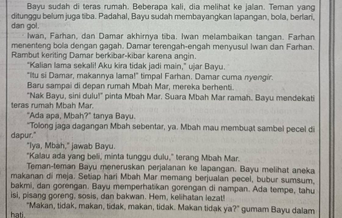 Bayu sudah di teras rumah. Beberapa kali, dia melihat ke jalan. Teman yang 
ditunggu belum juga tiba. Padahal, Bayu sudah membayangkan lapangan, bola, berlari, 
dan gol. 
Iwan, Farhan, dan Damar akhirnya tiba. Iwan melambaikan tangan. Farhan 
menenteng bola dengan gagah. Damar terengah-engah menyusul Iwan dan Farhan. 
Rambut keriting Damar berkibar-kibar karena angin. 
“Kalian lama sekali! Aku kira tidak jadi main,” ujar Bayu. 
“Itu si Damar, makannya lama!” timpal Farhan. Damar cuma nyengir. 
Baru sampai di depan rumah Mbah Mar, mereka berhenti. 
“Nak Bayu, sini dulu!” pinta Mbah Mar. Suara Mbah Mar ramah. Bayu mendekati 
teras rumah Mbah Mar. 
“Ada apa, Mbah?” tanya Bayu. 
“Tolong jaga dagangan Mbah sebentar, ya. Mbah mau membuạt sambel pecel di 
dapur." 
“Iya, Mbah,” jawab Bayu. 
“Kalau ada yang beli, minta tunggu dulu,” terang Mbah Mar. 
Teman-teman Bayu meneruskan perjalanan ke lapangan. Bayu melihat aneka 
makanan di meja. Setiap hari Mbah Mar memang berjualan pecel, bubur sumsum, 
bakmi, dan gorengan. Bayu memperhatikan gorengan di nampan. Ada tempe, tahu 
isi, pisang goreng, sosis, dan bakwan. Hem, kelihatan lezat! 
“Makan, tidak, makan, tidak, makan, tidak. Makan tidak ya?” gumam Bayu dalam 
hati.