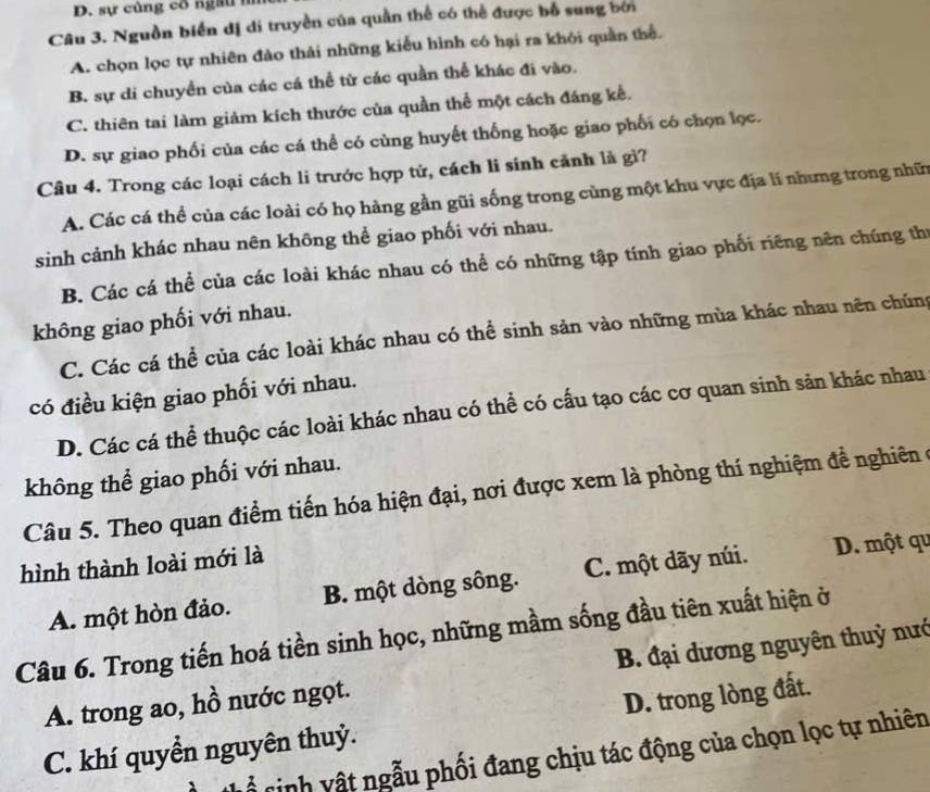 sự củng cổ ngau  n
Câu 3. Nguồn biển dị di truyền của quần thể có thể được bỗ sung bơi
A. chọn lọc tự nhiên đào thái những kiểu hình có hại ra khỏi quần thể.
B. sự di chuyển của các cá thể từ các quần thể khác đi vào.
C. thiên tai làm giảm kích thước của quần thể một cách đáng kế.
D. sự giao phối của các cá thể có cùng huyết thống hoặc giao phối có chọn lọc.
Câu 4. Trong các loại cách li trước hợp tử, cách li sinh cảnh là gì?
A. Các cá thể của các loài có họ hàng gần gũi sống trong cùng một khu vực địa lí nhưng trong nhữn
sinh cảnh khác nhau nên không thể giao phối với nhau.
B. Các cá thể của các loài khác nhau có thể có những tập tính giao phối riêng nên chúng thị
không giao phối với nhau.
C. Các cá thể của các loài khác nhau có thể sinh sản vào những mùa khác nhau nên chúng
có điều kiện giao phối với nhau.
D. Các cá thể thuộc các loài khác nhau có thể có cấu tạo các cơ quan sinh sản khác nhau
không thể giao phối với nhau.
Câu 5. Theo quan điểm tiến hóa hiện đại, nơi được xem là phòng thí nghiệm đề nghiên ở
hình thành loài mới là
A. một hòn đảo. B. một dòng sông. C. một dãy núi. D. một qu
Câu 6. Trong tiến hoá tiền sinh học, những mầm sống đầu tiên xuất hiện ở
A. trong ao, hồ nước ngọt. B. đại dương nguyên thuỷ nướ
D. trong lòng đất.
C. khí quyền nguyên thuỷ.
T   nh vật ngẫu phối đang chịu tác động của chọn lọc tự nhiên