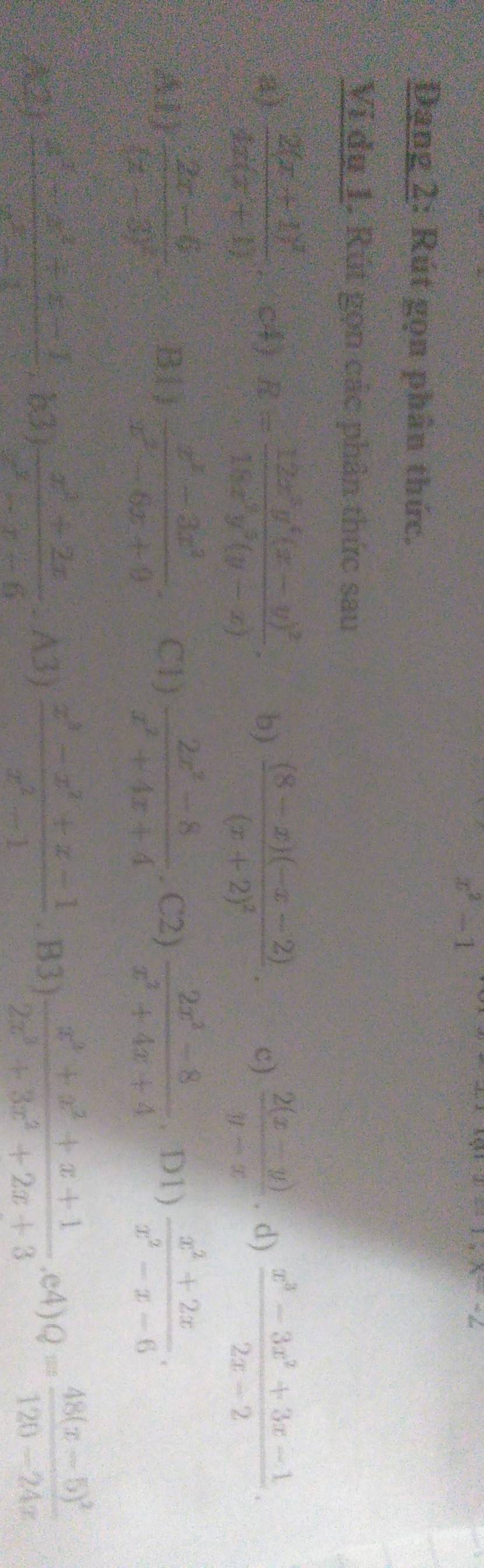 x^2-1
xapprox 2%
Dang 2: Rút gọn phân thức.
Vi dụ 1. Rút gọn các phân thức sau
a) frac 2(x+1)^24x(x+1) c4) R=frac 12x^3y^4(x-y)^218x^3y^2(y-x). b) frac (8-x)(-x-2)(x+2)^2. c)  (2(x-y))/y-x . d)  (x^3-3x^2+3x-1)/2x-2 .
A1) frac 2x-6(x-3)^2 B l )  (x^2-3x^2)/x^2-6x+9 . C1)  (2x^2-8)/x^2+4x+4 . C2)  (2x^2-8)/x^2+4x+4 . D1)  (x^2+2x)/x^2-x-6 .
A(2)  (x^2-x^2+x-1)/x^2-x-6 . A3)  (x^3-x^2+x-1)/x^2-1 . B3)  (x^3+x^2+x+1)/2x^3+3x^2+2x+3 · e4)Q=frac 48(x-5)^2120-24x