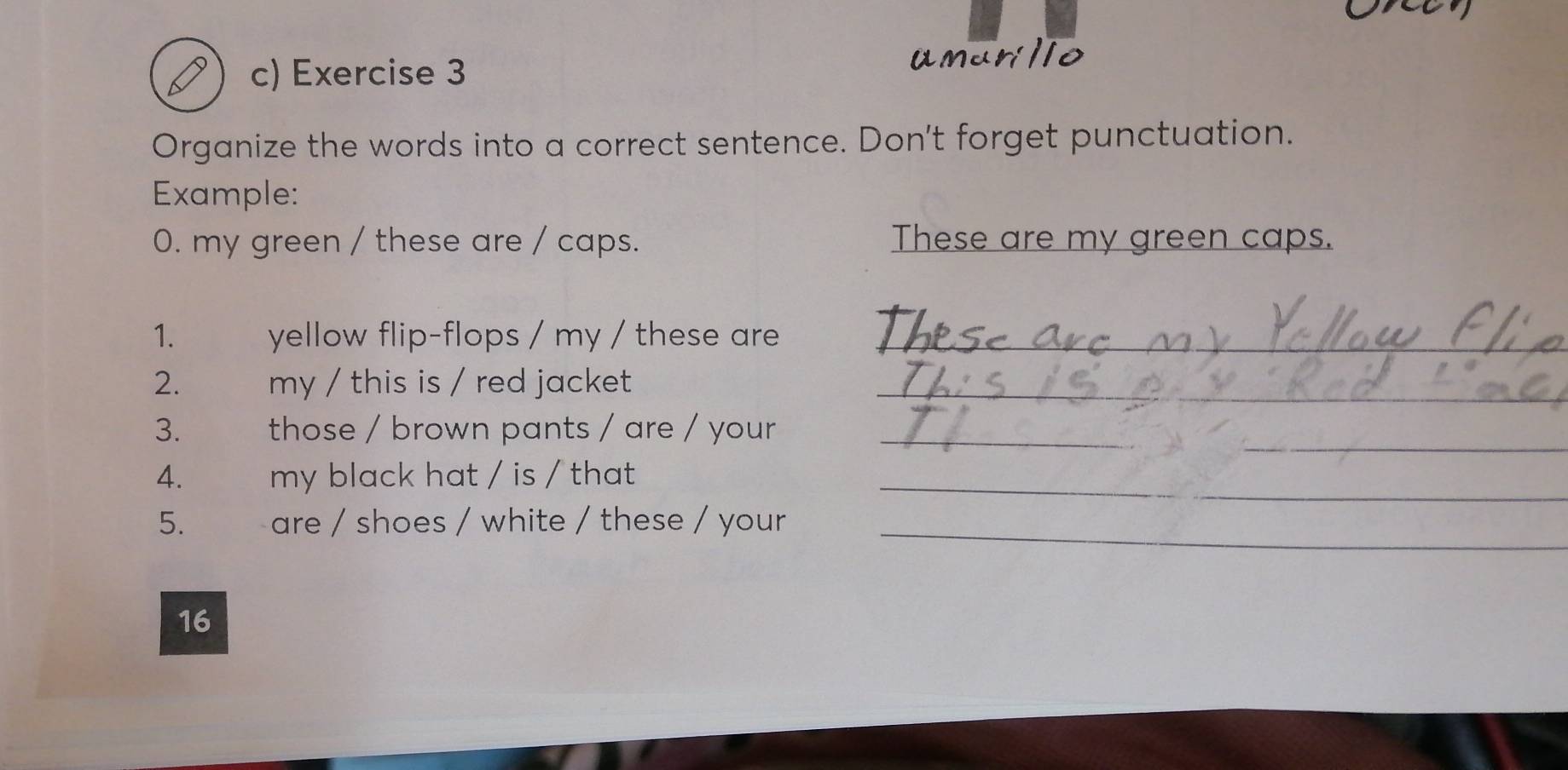 umunlio 
Organize the words into a correct sentence. Don't forget punctuation. 
Example: 
0. my green / these are / caps. These are my green caps. 
1. yellow flip-flops / my / these are_ 
2. my / this is / red jacket _ 
_ 
3. those / brown pants / are / your_ 
4. my black hat / is / that _ 
5. are / shoes / white / these / your 
_ 
16