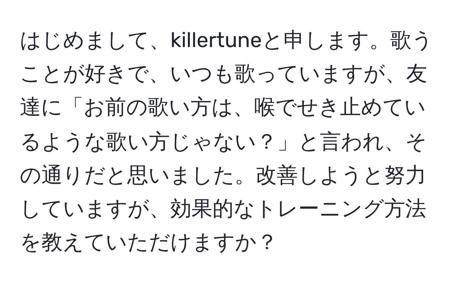 はじめまして、killertuneと申します。歌うことが好きで、いつも歌っていますが、友達に「お前の歌い方は、喉でせき止めているような歌い方じゃない？」と言われ、その通りだと思いました。改善しようと努力していますが、効果的なトレーニング方法を教えていただけますか？