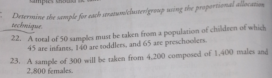 samples shoud I 
Determine the sample for each stratum/cluster/group using the proportional allocation 
technique. 
22. A total of 50 samples must be taken from a population of children of which
45 are infants, 140 are toddlers, and 65 are preschoolers. 
23. A sample of 300 will be taken from 4,200 composed of 1,400 males and
2,800 females.