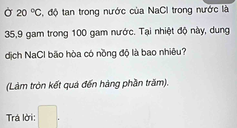 Ở 20°C , độ tan trong nước của NaCI trong nước là
35, 9 gam trong 100 gam nước. Tại nhiệt độ này, dung 
dịch NaCl bão hòa có nồng độ là bao nhiêu? 
(Làm tròn kết quả đến hàng phần trăm). 
Trá lời: □ .