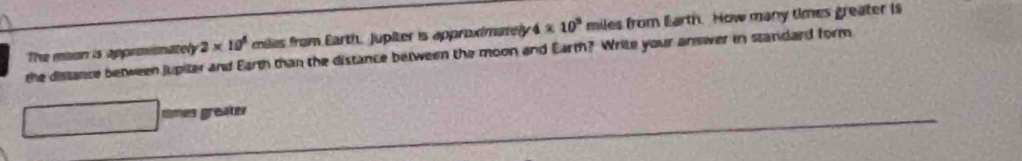 The mion is approionately 2* 10^6 mles from Earth. jupiter is approximatey 4* 10^3 miles from Earth. How many times greater is 
the distance between jupiter and Earth than the distance between the moon and Earm? Write your answer in standard form 
times greater