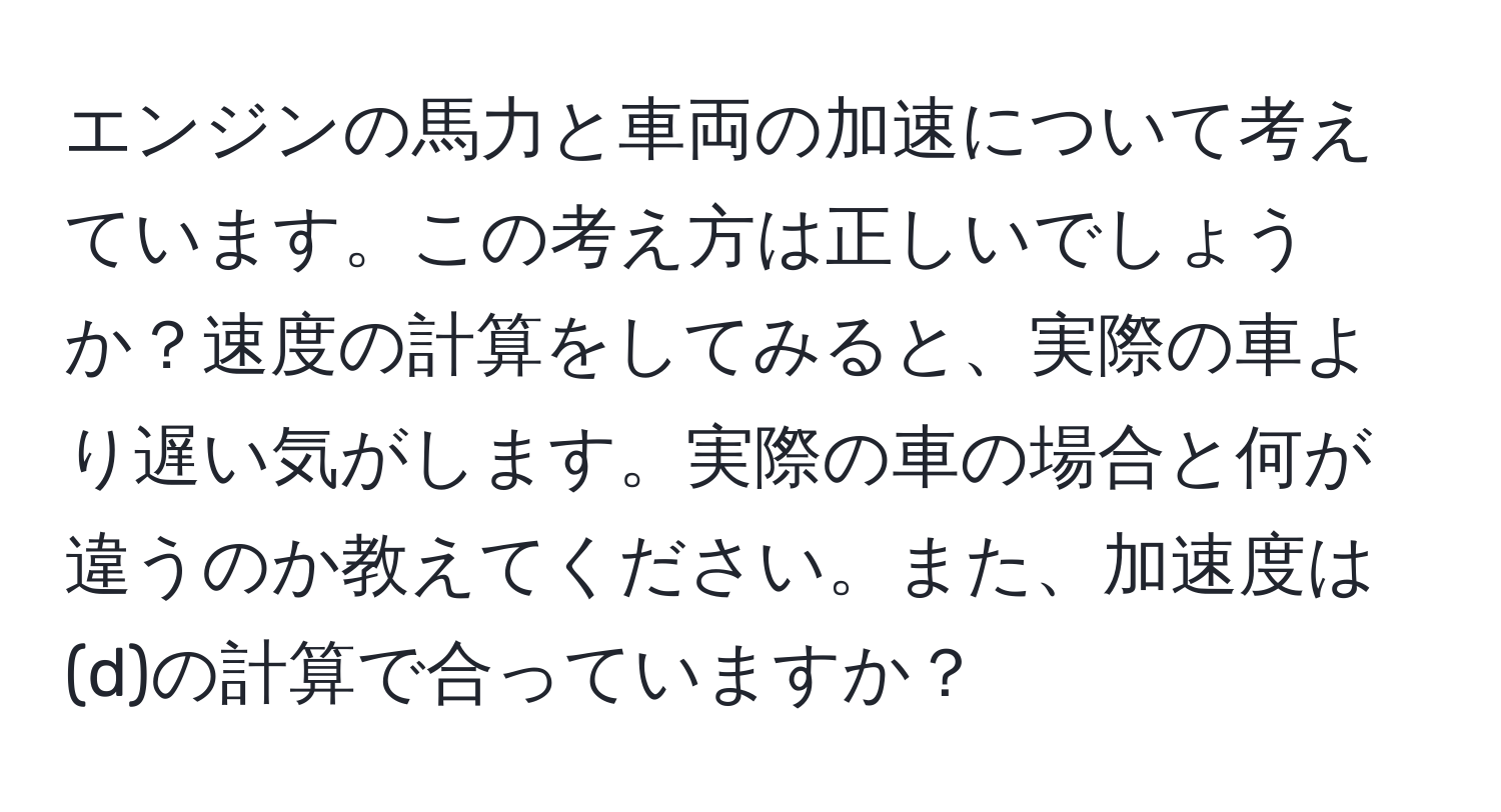 エンジンの馬力と車両の加速について考えています。この考え方は正しいでしょうか？速度の計算をしてみると、実際の車より遅い気がします。実際の車の場合と何が違うのか教えてください。また、加速度は(d)の計算で合っていますか？