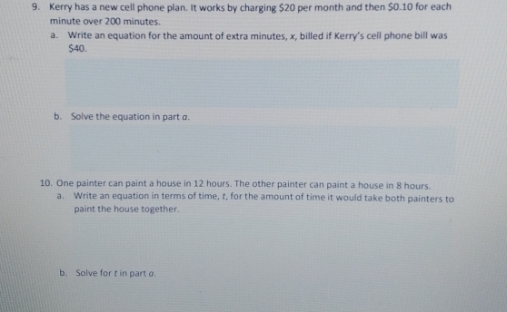 Kerry has a new cell phone plan. It works by charging $20 per month and then $0.10 for each
minute over 200 minutes. 
a. Write an equation for the amount of extra minutes, x, billed if Kerry’s cell phone bill was
$40. 
b. Solve the equation in part a. 
10. One painter can paint a house in 12 hours. The other painter can paint a house in 8 hours. 
a. Write an equation in terms of time, t, for the amount of time it would take both painters to 
paint the house together. 
b. Solve for t in part a.