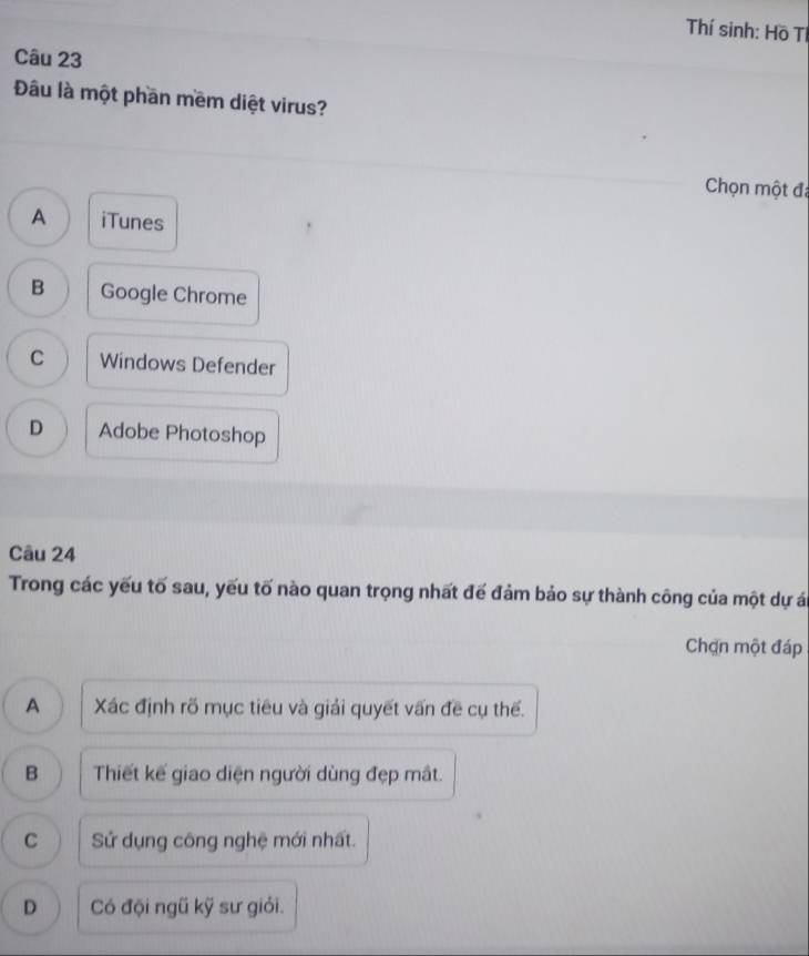 Thí sinh: Hồ Tí
Câu 23
Đâu là một phần mềm diệt virus?
Chọn một đã
A iTunes
B Google Chrome
C Windows Defender
D Adobe Photoshop
Câu 24
Trong các yếu tố sau, yếu tố nào quan trọng nhất để đảm bảo sự thành công của một dự án
Chạn một đáp
A Xác định rõ mục tiêu và giải quyết vấn đề cụ thế.
B Thiết kế giao diện người dùng đẹp mắt.
C Sử dụng công nghệ mới nhất.
D Có đội ngũ kỹ sư giỏi.