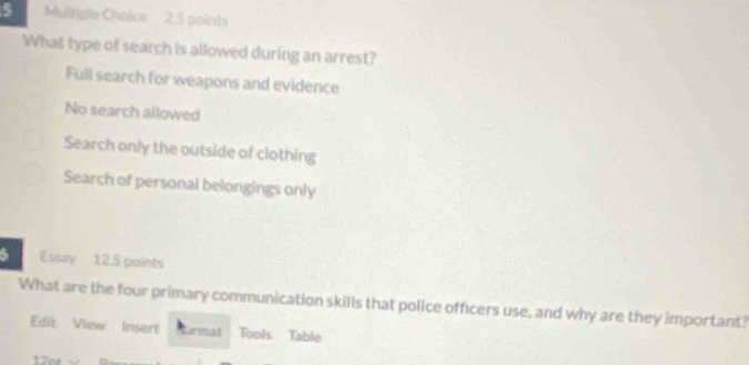 2,5 points
What type of search is allowed during an arrest?
Full search for weapons and evidence
No search allowed
Search only the outside of clothing
Search of personal belongings only
6 Essay 12.5 points
What are the four primary communication skills that police officers use, and why are they important?
Edit View Insert firmal Tools Table
17