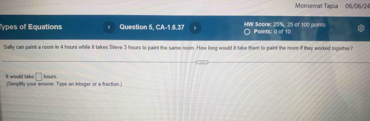 Monserrat Tapia 06/06/24 
ypes of Equations Question 5, CA-1.6.37 HW Score: 25%, 25 of 100 points 
Points: 0 of 10 
Sally can paint a room in 4 hours while it takes Steve 3 hours to paint the same room. How long would it take them to paint the room if they worked together? 
It would take □ hours. 
(Simplify your answer. Type an integer or a fraction.)