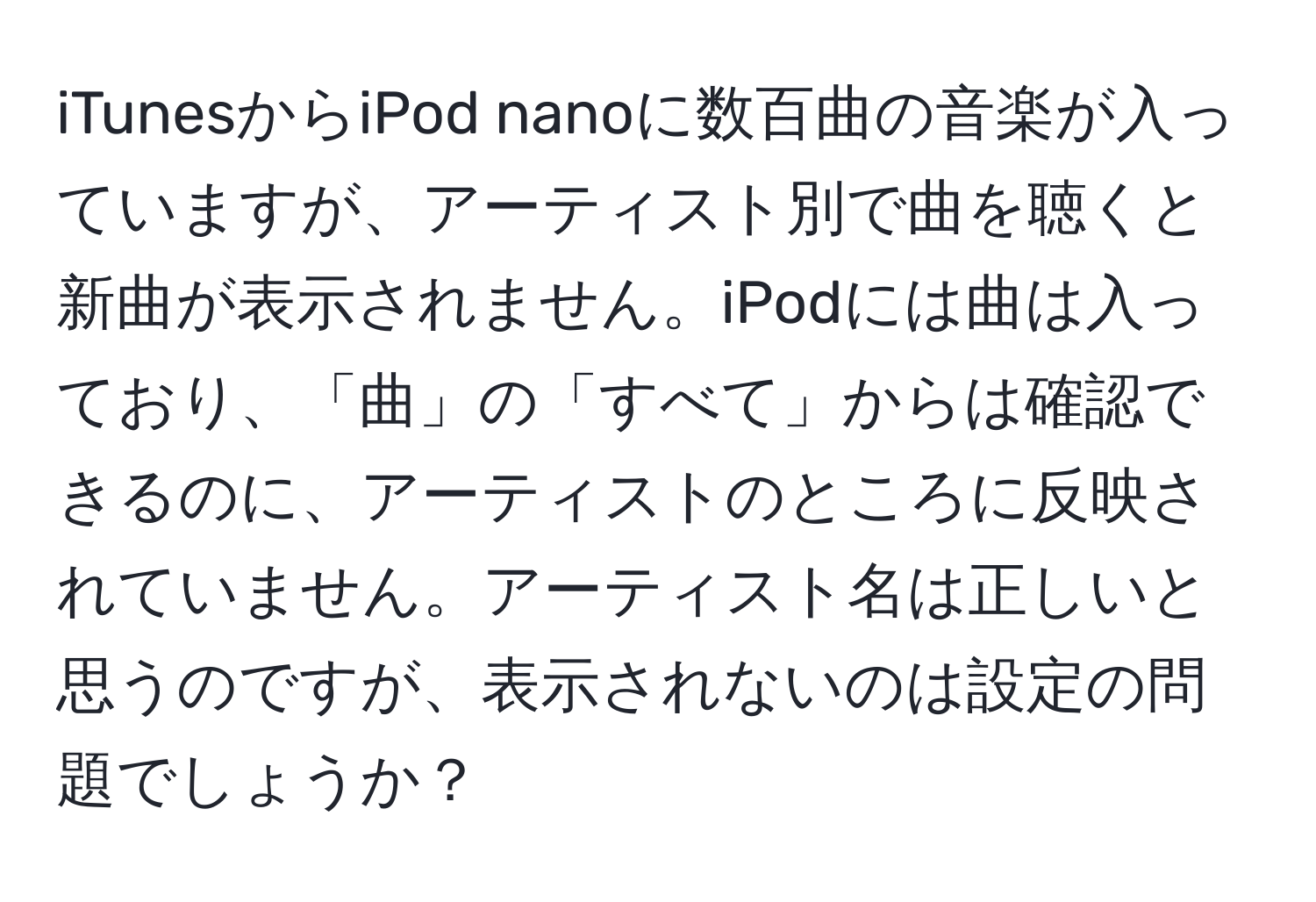 iTunesからiPod nanoに数百曲の音楽が入っていますが、アーティスト別で曲を聴くと新曲が表示されません。iPodには曲は入っており、「曲」の「すべて」からは確認できるのに、アーティストのところに反映されていません。アーティスト名は正しいと思うのですが、表示されないのは設定の問題でしょうか？